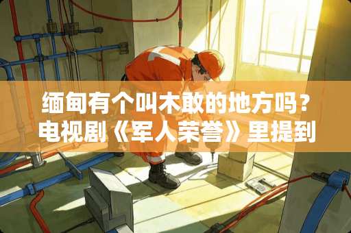 缅甸有个叫木敢的地方吗？电视剧《军人荣誉》里提到的木敢是个真实的地名吗？