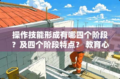 操作技能形成有哪四个阶段？及四个阶段特点？ 教育心理学