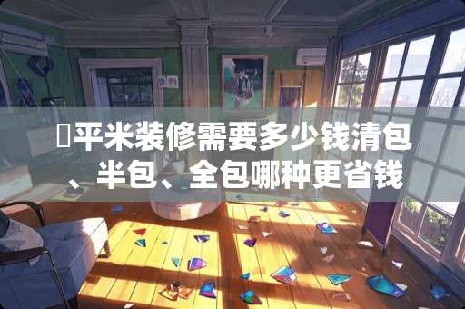 ​平米装修需要多少钱清包、半包、全包哪种更省钱
