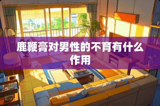 鹿鞭膏对男性的不育有什么作用 鹿鞭膏对男性的不育有什么作用