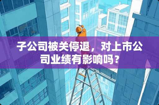 子公司被关停退，对上市公司业绩有影响吗？