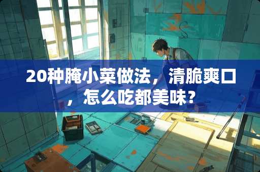 20种腌小菜做法，清脆爽口，怎么吃都美味？