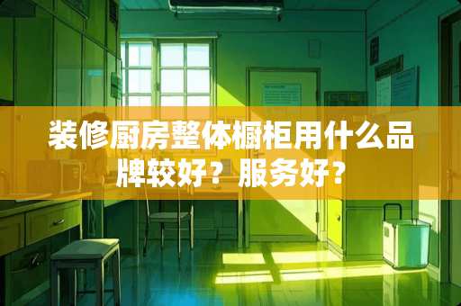 装修厨房整体橱柜用什么品牌较好？服务好？