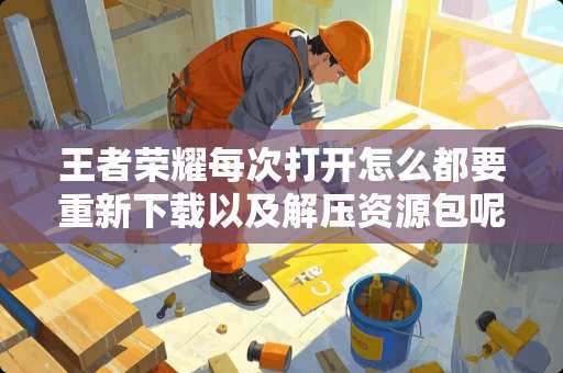 王者荣耀每次打开怎么都要重新下载以及解压资源包呢