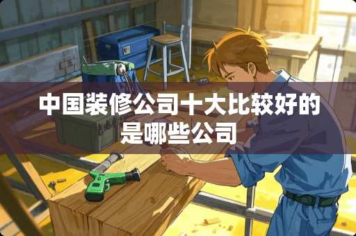 中国装修公司十大比较好的是哪些公司