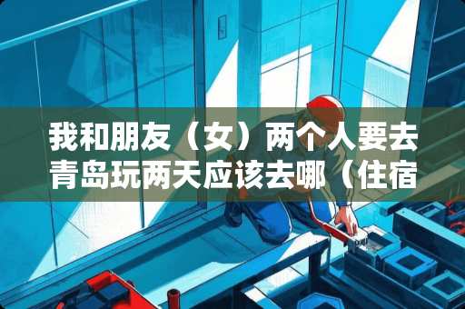 我和朋友（女）两个人要去青岛玩两天应该去哪（住宿，玩）？实惠便宜的