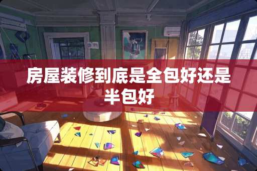 房屋装修到底是全包好还是半包好