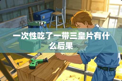 一次性吃了一带三皇片有什么后果