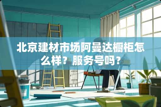 北京建材市场阿曼达橱柜怎么样？服务号吗？