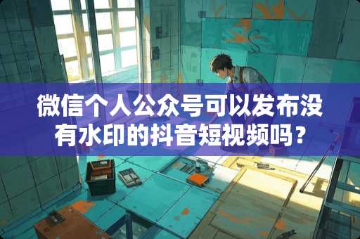 微信个人公众号可以发布没有水印的抖音短视频吗？