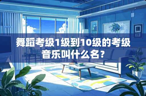 舞蹈考级1级到10级的考级音乐叫什么名？