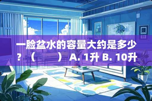 一脸盆水的容量大约是多少？（　　） A. 1升 B. 10升 C. 100升