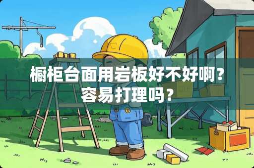 橱柜台面用岩板好不好啊？容易打理吗？