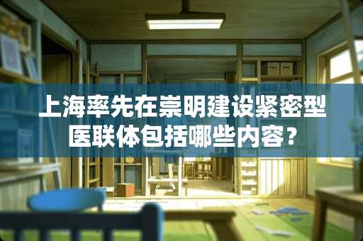 上海率先在崇明建设紧密型医联体包括哪些内容？