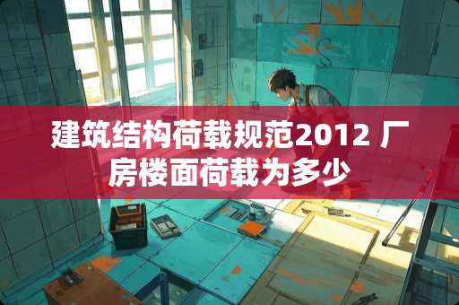 建筑结构荷载规范2012 厂房楼面荷载为多少