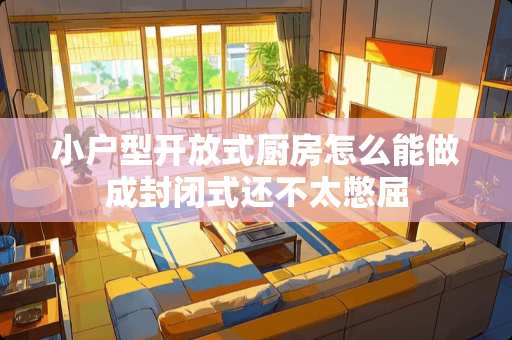 小户型开放式厨房怎么能做成封闭式还不太憋屈