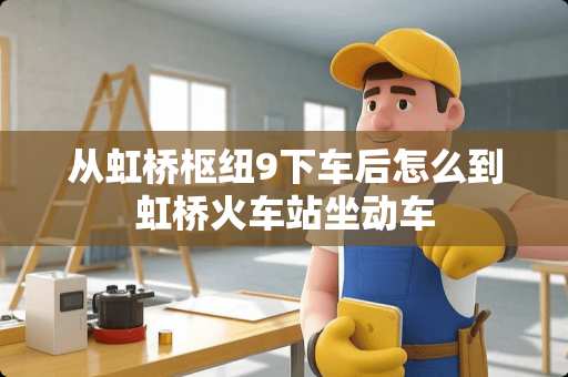 从虹桥枢纽9下车后怎么到虹桥火车站坐动车