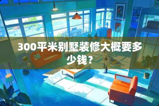 300平米别墅装修大概要多少钱？