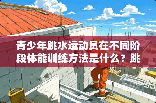 青少年跳水运动员在不同阶段体能训练方法是什么？跳水是奥运会主要体育项目之一