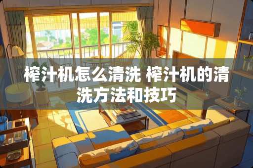 榨汁机怎么清洗 榨汁机的清洗方法和技巧