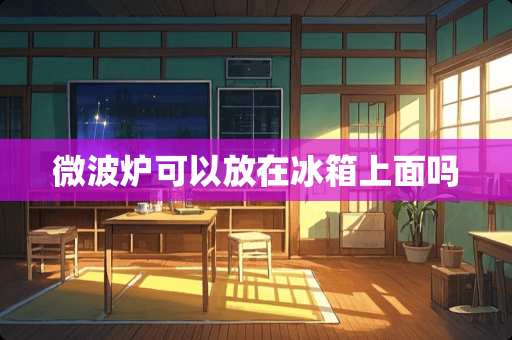 微波炉可以放在冰箱上面吗