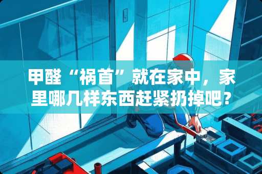 甲醛“祸首”就在家中，家里哪几样东西赶紧扔掉吧？