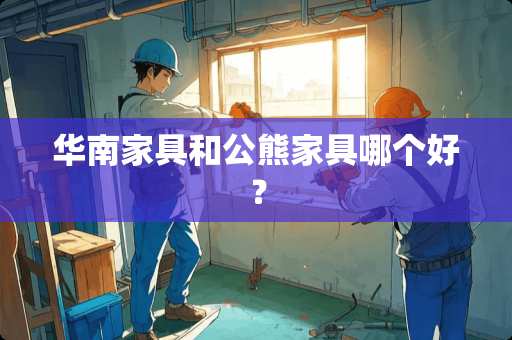 华南家具和公熊家具哪个好？