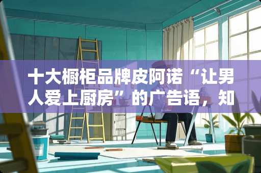 十大橱柜品牌皮阿诺“让男人爱上厨房”的广告语，知情人介绍下吧