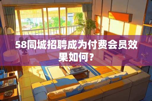 58同城招聘成为付费会员效果如何？