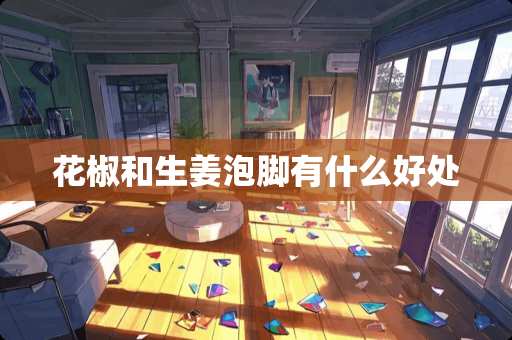 花椒和生姜泡脚有什么好处