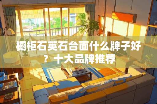 橱柜石英石台面什么牌子好？十大品牌推荐