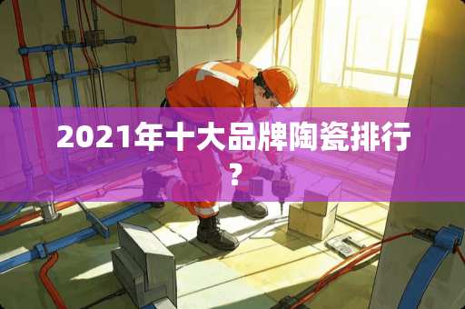 2021年十大品牌陶瓷排行？