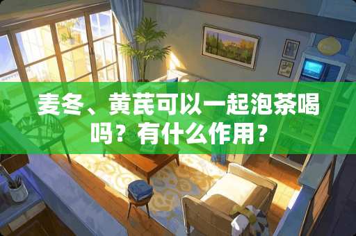 麦冬、黄芪可以一起泡茶喝吗？有什么作用？