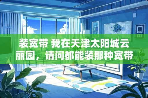 装宽带 我在天津***云丽园，请问都能装那种宽带？