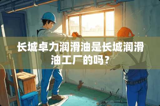 长城卓力润滑油是长城润滑油工厂的吗？