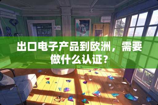 出口电子产品到欧洲，需要做什么认证？