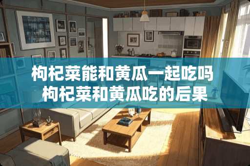 枸杞菜能和黄瓜一起吃吗 枸杞菜和黄瓜吃的后果