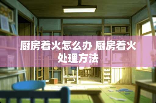 厨房着火怎么办 厨房着火处理方法