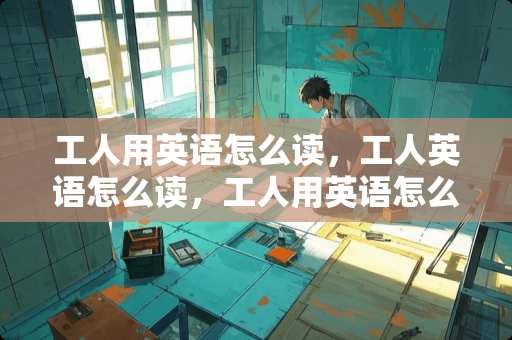 工人用英语怎么读，工人英语怎么读，工人用英语怎么说