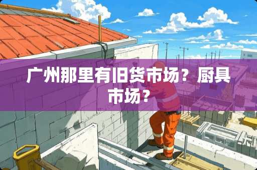 广州那里有旧货市场？厨具市场？