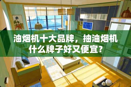 油烟机十大品牌，抽油烟机什么牌子好又便宜？