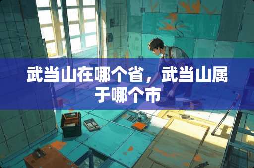 武当山在哪个省，武当山属于哪个市