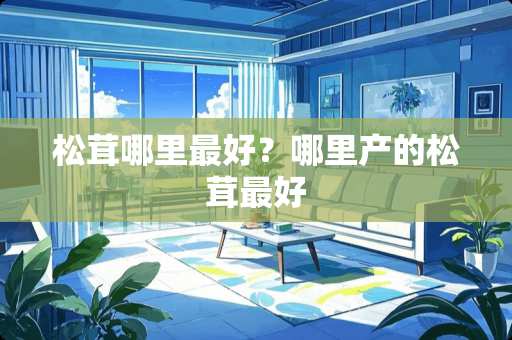 松茸哪里最好？哪里产的松茸最好