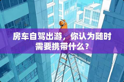 房车自驾出游，你认为随时需要携带什么？