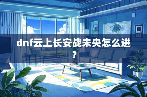 dnf云上长安战未央怎么进？