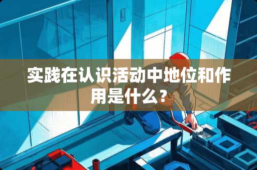 实践在认识活动中地位和作用是什么？