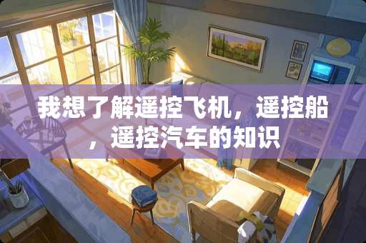 我想了解遥控飞机，遥控船，遥控汽车的知识