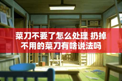 菜刀不要了怎么处理 扔掉不用的菜刀有啥说法吗