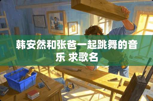 韩安然和张爸一起跳舞的音乐 求歌名