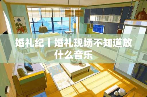 婚礼纪丨婚礼现场不知道放什么音乐